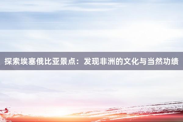探索埃塞俄比亚景点：发现非洲的文化与当然功绩
