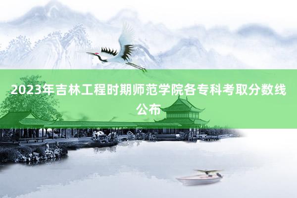 2023年吉林工程时期师范学院各专科考取分数线公布